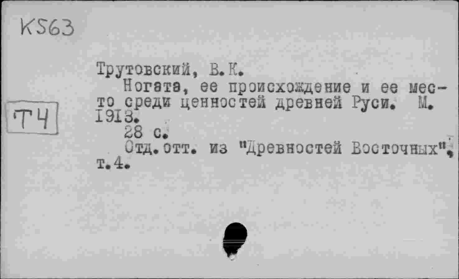 ﻿KS63
ТЧ
Трутовский, В.К.
Ногзтэ, ее происхождение и ее место среди ценностей древней Руси. Щ 1918.
28 с.
Отд.отт. из “древностей Восточных”, т.4.
г